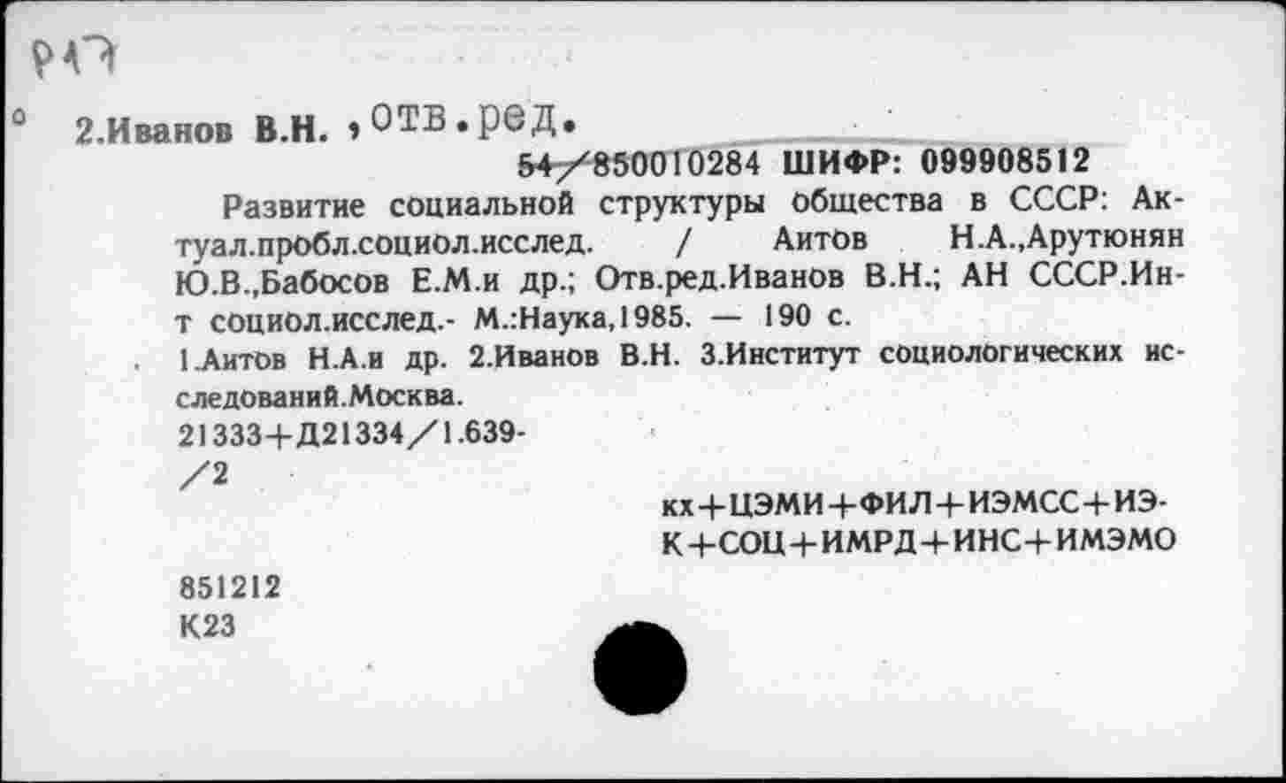 ﻿0 2.Иванов В.Н. »ОТВ.рбД.	■ '	___________
54/850010284 ШИФР: 099908512 Развитие социальной структуры общества в СССР: Ак-туал.пробл.социол.исслед. / Айтов	Н. А., Арутюнян
Ю.В.,Бабосов Е.М.и др.; Отв.ред.Иванов В.Н.; АН СССР.Ин-т социол.исслед.- М.:Наука,1985. — 190 с.
1 Айтов Н.А.и др. 2.Иванов В.Н. З.Институт социологических исследований.Москва.
21333+Д21334/1.639-/2
кх+ЦЭМИ+ФИЛ+ИЭМСС+ИЭ-
К+СОЦ+ИМРД+ИНС+ИМЭМО
851212
К23